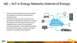IoE – IIoT in Energy Networks (Internet of Energy)
• Internet of Energy (IoE) refers to the modernization
and automation of electricity infrastructures for
energy producers.
• This allows energy production to progress more
efficiently and cleanly with the least amount of waste.
• An example of IoE technology includes the use of
intelligent sensors, common among other IoT
technology applications, which enable IoE facilitated
mechanics such as power monitoring, distributed
storage and renewable energy integration.
 