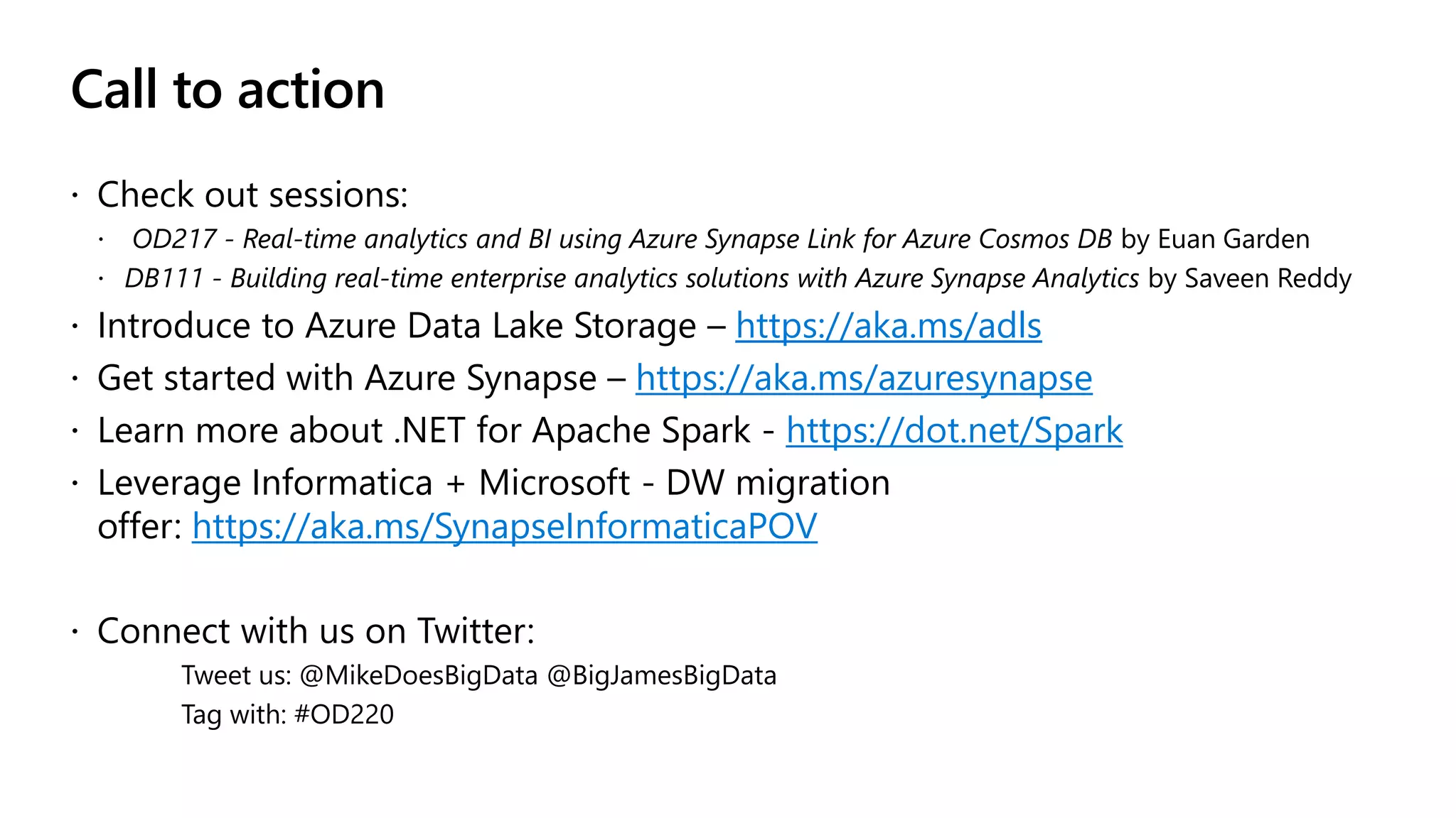 Call to action
 Check out sessions:
 OD217 - Real-time analytics and BI using Azure Synapse Link for Azure Cosmos DB by Euan Garden
 DB111 - Building real-time enterprise analytics solutions with Azure Synapse Analytics by Saveen Reddy
 Introduce to Azure Data Lake Storage – https://aka.ms/adls
 Get started with Azure Synapse – https://aka.ms/azuresynapse
 Learn more about .NET for Apache Spark - https://dot.net/Spark
 Leverage Informatica + Microsoft - DW migration
offer: https://aka.ms/SynapseInformaticaPOV
 Connect with us on Twitter:
Tweet us: @MikeDoesBigData @BigJamesBigData
Tag with: #OD220
 