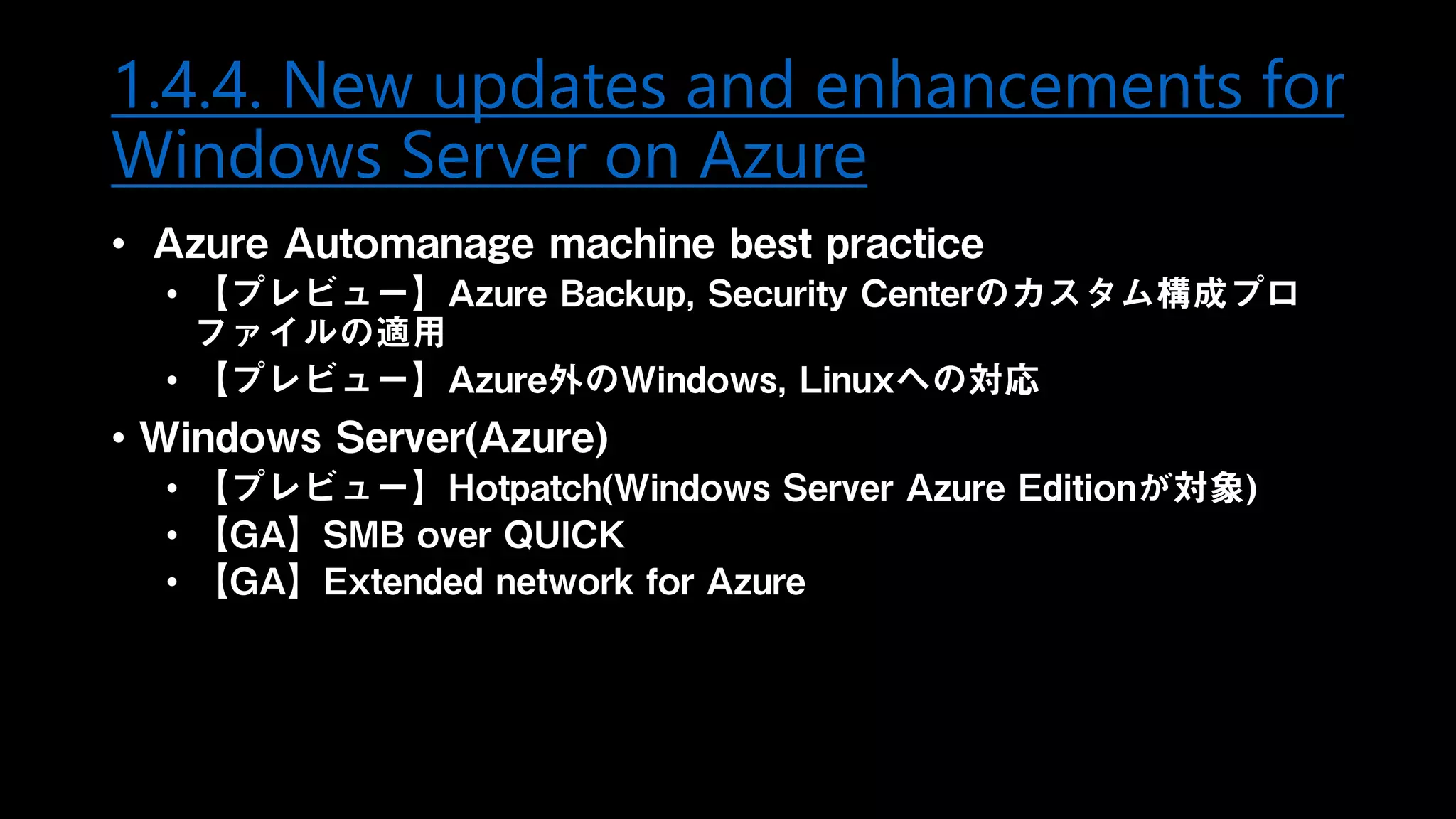1.4.4. New updates and enhancements for
Windows Server on Azure
• Azure Automanage machine best practice
• 【プレビュー】Azure Backup, Security Centerのカスタム構成プロ
ファイルの適用
• 【プレビュー】Azure外のWindows, Linuxへの対応
• Windows Server(Azure)
• 【プレビュー】Hotpatch(Windows Server Azure Editionが対象)
• 【GA】SMB over QUICK
• 【GA】Extended network for Azure
 