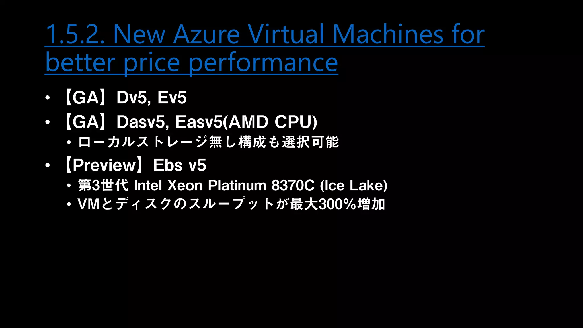 1.5.2. New Azure Virtual Machines for
better price performance
• 【GA】Dv5, Ev5
• 【GA】Dasv5, Easv5(AMD CPU)
• ローカルストレージ無し構成も選択可能
• 【Preview】Ebs v5
• 第3世代 Intel Xeon Platinum 8370C (Ice Lake)
• VMとディスクのスループットが最大300%増加
 