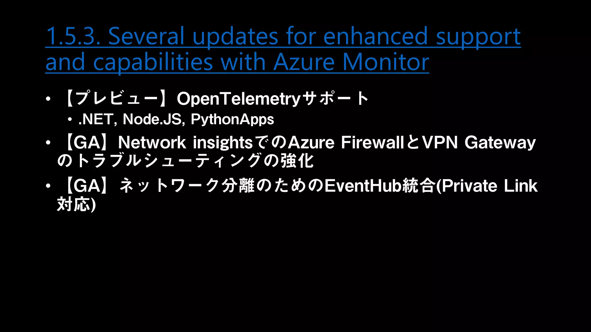 1.5.3. Several updates for enhanced support
and capabilities with Azure Monitor
• 【プレビュー】OpenTelemetryサポート
• .NET, Node.JS, PythonApps
• 【GA】Network insightsでのAzure FirewallとVPN Gateway
のトラブルシューティングの強化
• 【GA】ネットワーク分離のためのEventHub統合(Private Link
対応)
 