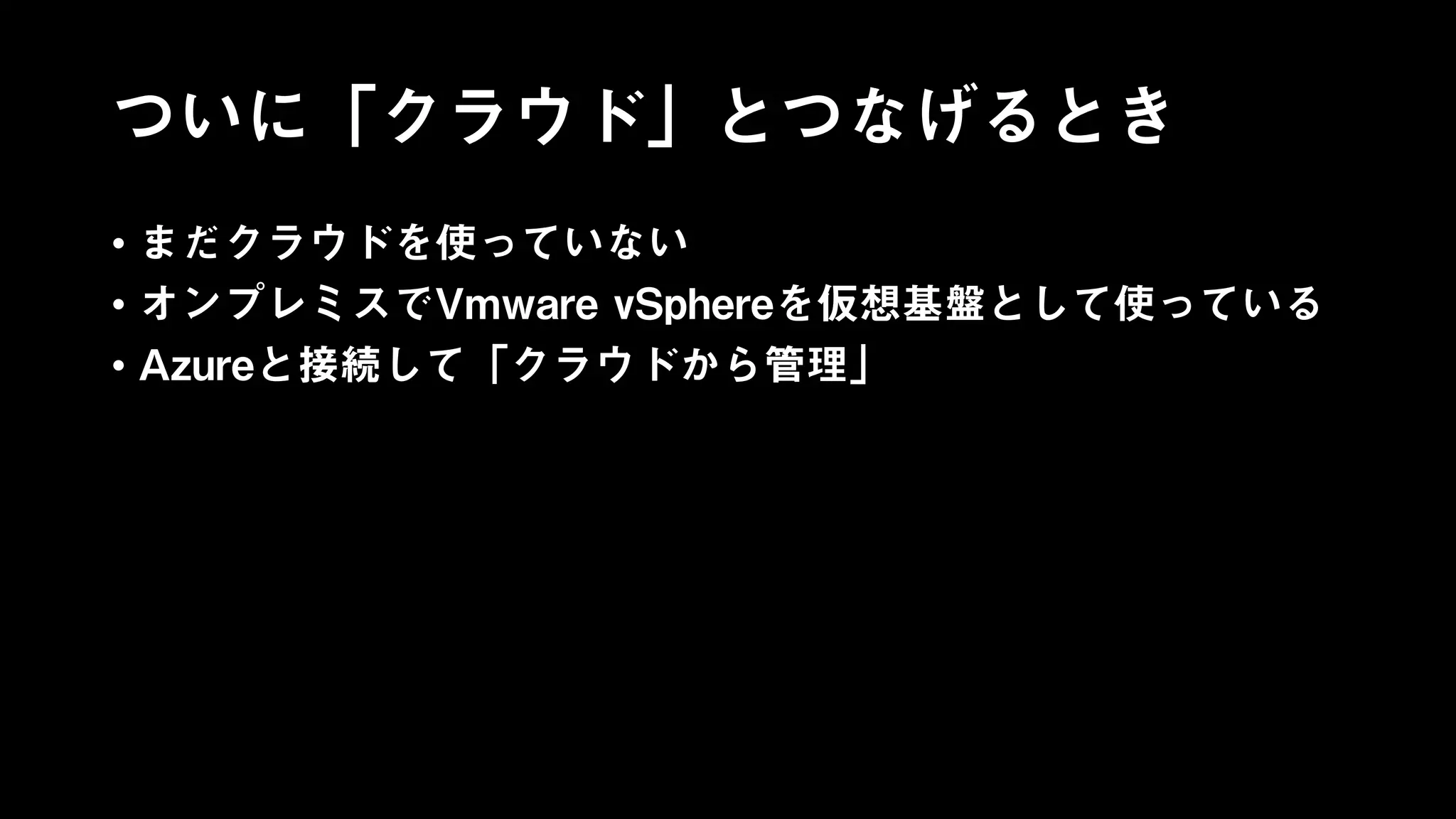 ついに「クラウド」とつなげるとき
• まだクラウドを使っていない
• オンプレミスでVmware vSphereを仮想基盤として使っている
• Azureと接続して「クラウドから管理」
 