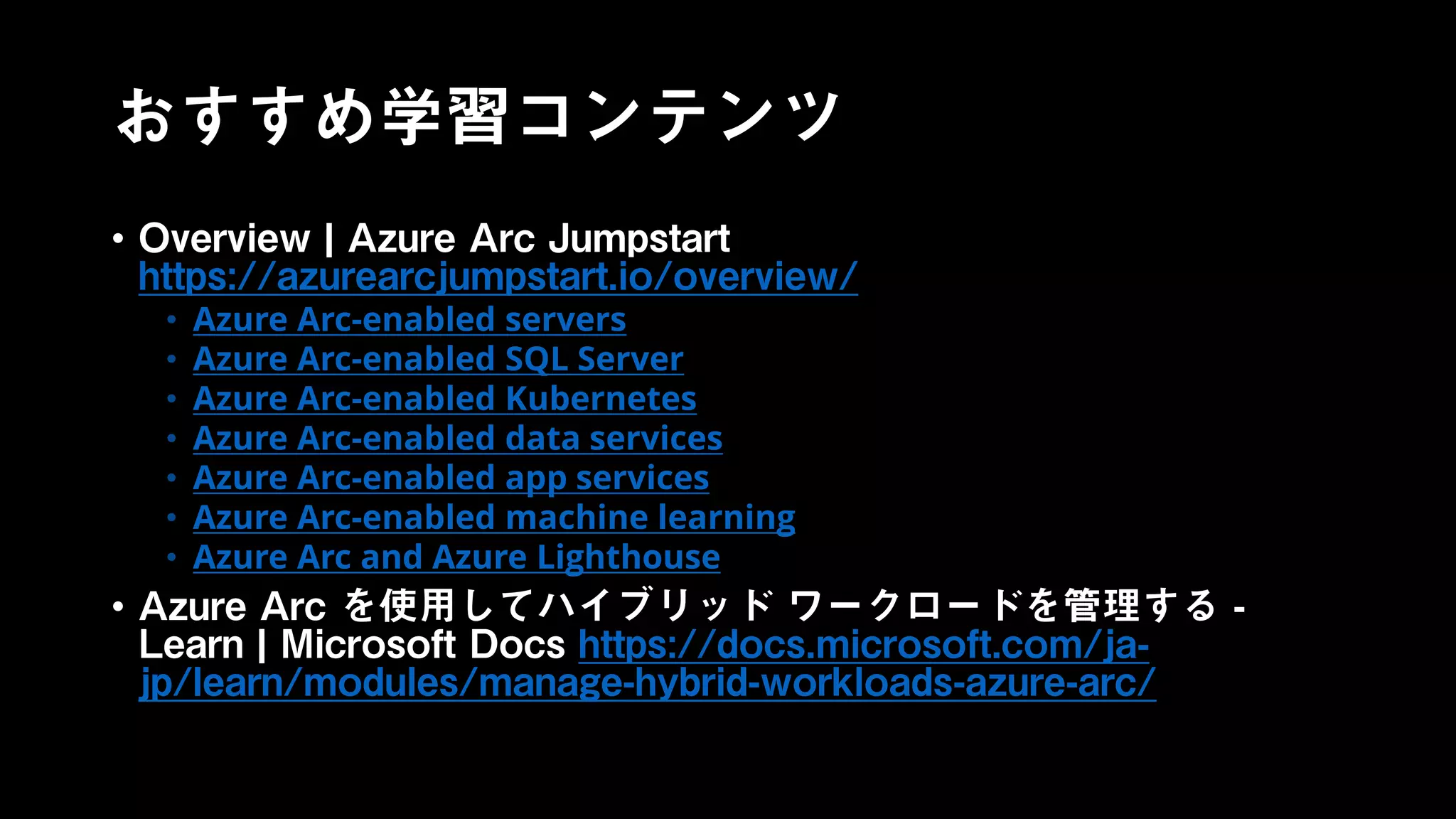 おすすめ学習コンテンツ
• Overview | Azure Arc Jumpstart
https://azurearcjumpstart.io/overview/
• Azure Arc-enabled servers
• Azure Arc-enabled SQL Server
• Azure Arc-enabled Kubernetes
• Azure Arc-enabled data services
• Azure Arc-enabled app services
• Azure Arc-enabled machine learning
• Azure Arc and Azure Lighthouse
• Azure Arc を使用してハイブリッド ワークロードを管理する -
Learn | Microsoft Docs https://docs.microsoft.com/ja-
jp/learn/modules/manage-hybrid-workloads-azure-arc/
 