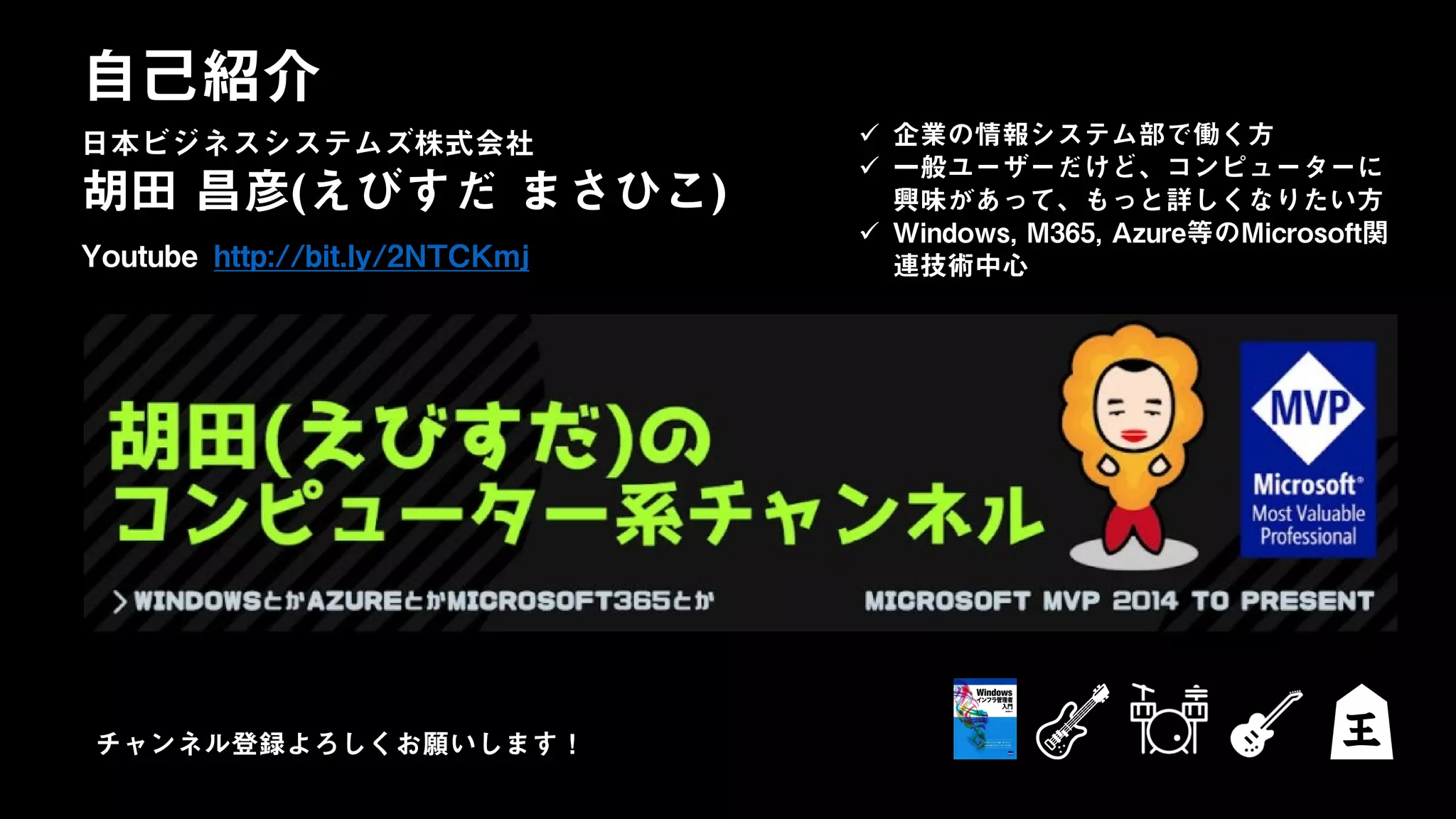 日本ビジネスシステムズ株式会社
胡田 昌彦(えびすだ まさひこ)
Youtube http://bit.ly/2NTCKmj
自己紹介
日本ビジネスシステムズ株式会社  企業の情報システム部で働く方
 一般ユーザーだけど、コンピューターに
興味があって、もっと詳しくなりたい方
 Windows, M365, Azure等のMicrosoft関
連技術中心
チャンネル登録よろしくお願いします！
 