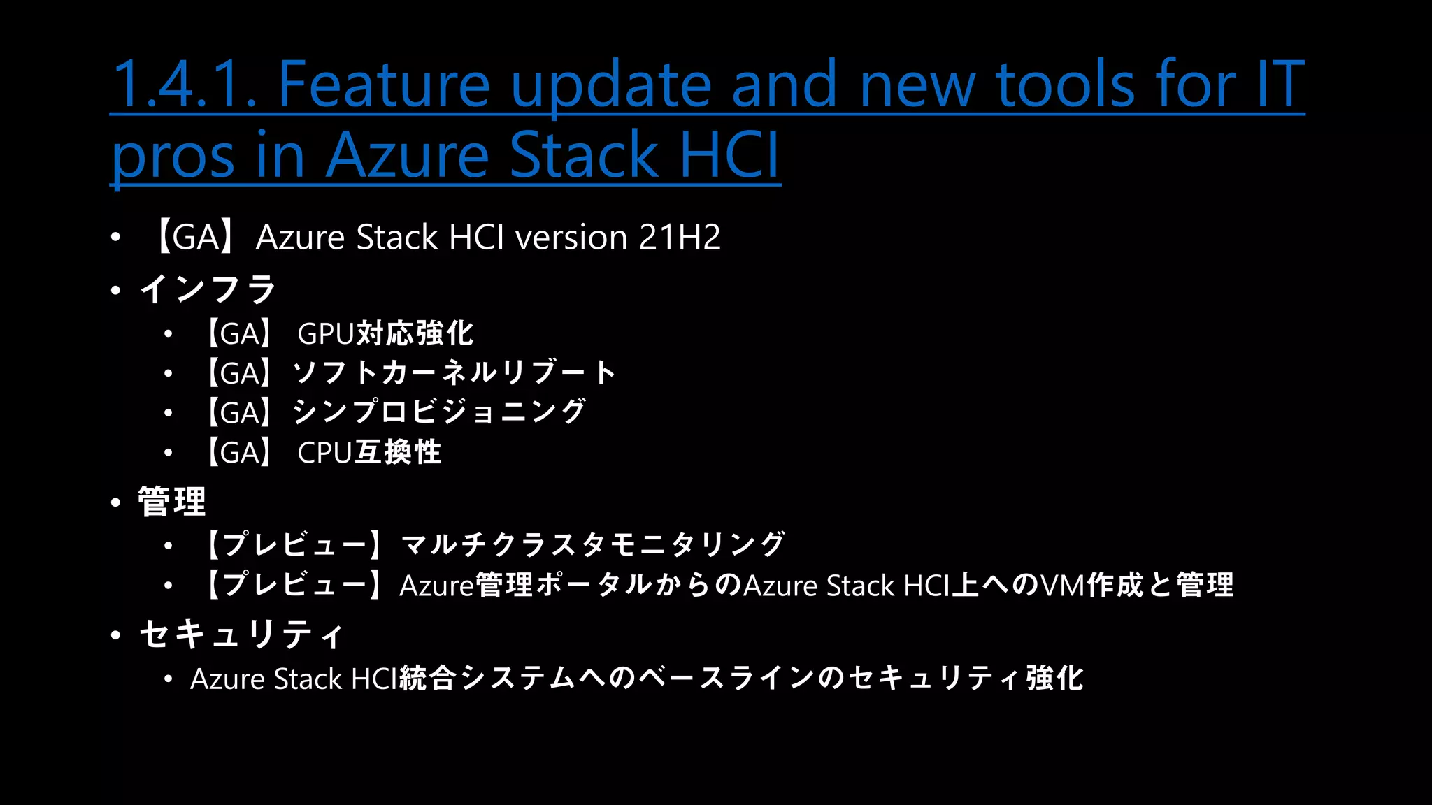 1.4.1. Feature update and new tools for IT
pros in Azure Stack HCI
• 【GA】Azure Stack HCI version 21H2
• インフラ
• 【GA】 GPU対応強化
• 【GA】ソフトカーネルリブート
• 【GA】シンプロビジョニング
• 【GA】 CPU互換性
• 管理
• 【プレビュー】マルチクラスタモニタリング
• 【プレビュー】Azure管理ポータルからのAzure Stack HCI上へのVM作成と管理
• セキュリティ
• Azure Stack HCI統合システムへのベースラインのセキュリティ強化
 