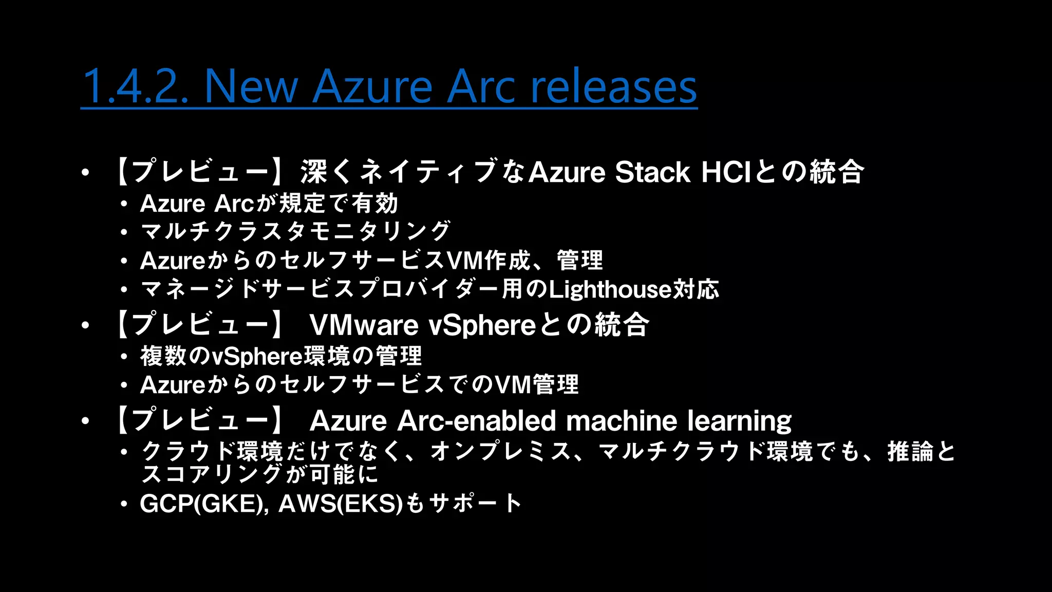 1.4.2. New Azure Arc releases
• 【プレビュー】深くネイティブなAzure Stack HCIとの統合
• Azure Arcが規定で有効
• マルチクラスタモニタリング
• AzureからのセルフサービスVM作成、管理
• マネージドサービスプロバイダー用のLighthouse対応
• 【プレビュー】 VMware vSphereとの統合
• 複数のvSphere環境の管理
• AzureからのセルフサービスでのVM管理
• 【プレビュー】 Azure Arc-enabled machine learning
• クラウド環境だけでなく、オンプレミス、マルチクラウド環境でも、推論と
スコアリングが可能に
• GCP(GKE), AWS(EKS)もサポート
 