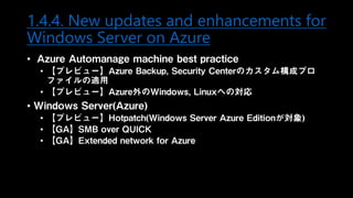 1.4.4. New updates and enhancements for
Windows Server on Azure
• Azure Automanage machine best practice
• 【プレビュー】Azure Backup, Security Centerのカスタム構成プロ
ファイルの適用
• 【プレビュー】Azure外のWindows, Linuxへの対応
• Windows Server(Azure)
• 【プレビュー】Hotpatch(Windows Server Azure Editionが対象)
• 【GA】SMB over QUICK
• 【GA】Extended network for Azure
 