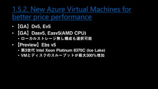 1.5.2. New Azure Virtual Machines for
better price performance
• 【GA】Dv5, Ev5
• 【GA】Dasv5, Easv5(AMD CPU)
• ローカルストレージ無し構成も選択可能
• 【Preview】Ebs v5
• 第3世代 Intel Xeon Platinum 8370C (Ice Lake)
• VMとディスクのスループットが最大300%増加
 