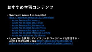 おすすめ学習コンテンツ
• Overview | Azure Arc Jumpstart
https://azurearcjumpstart.io/overview/
• Azure Arc-enabled servers
• Azure Arc-enabled SQL Server
• Azure Arc-enabled Kubernetes
• Azure Arc-enabled data services
• Azure Arc-enabled app services
• Azure Arc-enabled machine learning
• Azure Arc and Azure Lighthouse
• Azure Arc を使用してハイブリッド ワークロードを管理する -
Learn | Microsoft Docs https://docs.microsoft.com/ja-
jp/learn/modules/manage-hybrid-workloads-azure-arc/
 