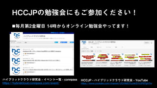 HCCJPの勉強会にもご参加ください！
毎月第2金曜日 14時からオンライン勉強会やってます！
ハイブリッドクラウド研究会 - イベント一覧 - connpass
https://hybridcloud.connpass.com/event/
HCCJP - ハイブリッドクラウド研究会 - YouTube
https://www.youtube.com/channel/UCrf4bEl7yJnkGYo3F67gA7w
 