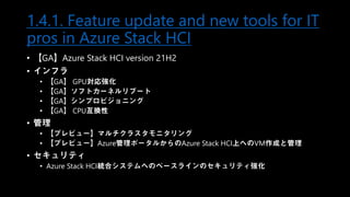 1.4.1. Feature update and new tools for IT
pros in Azure Stack HCI
• 【GA】Azure Stack HCI version 21H2
• インフラ
• 【GA】 GPU対応強化
• 【GA】ソフトカーネルリブート
• 【GA】シンプロビジョニング
• 【GA】 CPU互換性
• 管理
• 【プレビュー】マルチクラスタモニタリング
• 【プレビュー】Azure管理ポータルからのAzure Stack HCI上へのVM作成と管理
• セキュリティ
• Azure Stack HCI統合システムへのベースラインのセキュリティ強化
 