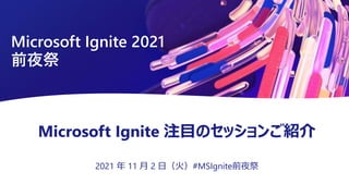 Microsoft Ignite 注目のセッションご紹介
2021 年 11 月 2 日（火）#MSIgnite前夜祭
Microsoft Ignite 2021
前夜祭
 