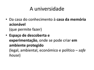 A universidade
• Da casa do conhecimento à casa da memória
  acionável
  (que permite fazer)
• Espaço de descoberta e
  experimentação, onde se pode criar em
  ambiente protegido
  (legal, ambiental, económico e político – safe
  house)
 