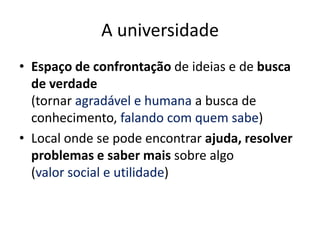 A universidade
• Espaço de confrontação de ideias e de busca
  de verdade
  (tornar agradável e humana a busca de
  conhecimento, falando com quem sabe)
• Local onde se pode encontrar ajuda, resolver
  problemas e saber mais sobre algo
  (valor social e utilidade)
 
