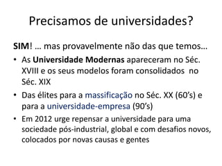 Precisamos de universidades?
SIM! … mas provavelmente não das que temos…
• As Universidade Modernas apareceram no Séc.
  XVIII e os seus modelos foram consolidados no
  Séc. XIX
• Das élites para a massificação no Séc. XX (60’s) e
  para a universidade-empresa (90’s)
• Em 2012 urge repensar a universidade para uma
  sociedade pós-industrial, global e com desafios novos,
  colocados por novas causas e gentes
 