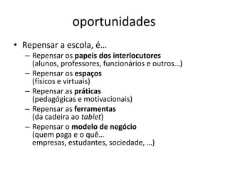 oportunidades
• Repensar a escola, é…
  – Repensar os papeis dos interlocutores
    (alunos, professores, funcionários e outros…)
  – Repensar os espaços
    (físicos e virtuais)
  – Repensar as práticas
    (pedagógicas e motivacionais)
  – Repensar as ferramentas
    (da cadeira ao tablet)
  – Repensar o modelo de negócio
    (quem paga e o quê…
    empresas, estudantes, sociedade, …)
 