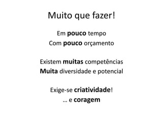 Muito que fazer!
     Em pouco tempo
   Com pouco orçamento

Existem muitas competências
Muita diversidade e potencial

   Exige-se criatividade!
       … e coragem
 