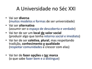 A Universidade no Séc XXI
• Vai ser diversa
  (muitos modelos e formas de ser universidade)
• Vai ser alternativa
  (assumir ser o espaço de descoberta e verdade)
• Vai ter de ser um local de valor social
  (produzir algo que tenha retorno social e imediato)
• Vai ter de ser coletiva, plural, mas respeitando
  tradição, conhecimento e qualidade
  (respeitar comunidades e crescer com elas)

• Vai ter de fazer opções e ter marca
  (o que sabe fazer bem e a distingue)
 