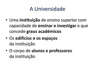 A Universidade
• Uma instituição de ensino superior com
  capacidade de ensinar e investigar e que
  concede graus académicos
• Os edifícios e os espaços
  da instituição
• O corpo de alunos e professores
  da instituição
 