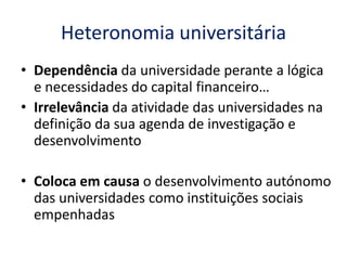 Heteronomia universitária
• Dependência da universidade perante a lógica
  e necessidades do capital financeiro…
• Irrelevância da atividade das universidades na
  definição da sua agenda de investigação e
  desenvolvimento

• Coloca em causa o desenvolvimento autónomo
  das universidades como instituições sociais
  empenhadas
 