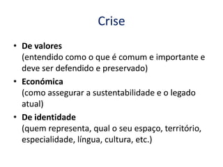 Crise
• De valores
  (entendido como o que é comum e importante e
  deve ser defendido e preservado)
• Económica
  (como assegurar a sustentabilidade e o legado
  atual)
• De identidade
  (quem representa, qual o seu espaço, território,
  especialidade, língua, cultura, etc.)
 