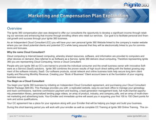 Marketing and Compensation Plan Explanation

Overview
The Ignite 360 compensation plan was designed to offer our consultants the opportunity to develop a significant income through retail-
ing our services and enhancing that income through enrolling others who retail our services. Our goal is to facilitate personal and finan-
cial growth and success through your Ignite 360 business.
As an Independent Cloud Consultant (CC) you will have your own personal Ignite 360 Website linked to the company’s master website
where you can direct potential clients and potential CC’s while being assured that they will be electronically linked to you for commis-
sions and bonuses.
Why the name Cloud Consultant?
Cloud computing is Internet-based computing, whereby shared resources, software, and information are provided to computers and
other devices on demand. Also referred to as Software as a Service. Ignite 360 delivers cloud computing. Therefore representing Ignite
360 you are representing Cloud Computing, hence a Cloud Consultant.
People who join Ignite 360 as CC’s are trained to provide the individual consumer and the small business owner with innovative Soft-
ware as a Service (SaaS) solutions. Ignite 360 combines the proven results of high touch direct selling with the fastest growing seg-
ment of the software industry, SaaS. Our software products, social network and online business tools help secure long term client
loyalty and Recurring Monthly Revenue. Creating your “Book of Business” Client account base is at the foundation of your ongoing
business success.
You Begin as a Cloud Consultant
You begin your Ignite 360 business by initiating an Independent Cloud Consultant agreement, and purchasing your Cloud Consultant
Starter Package ($49.95). This Package provides you with: a replicated website, easy-to-use back office to manage your genealogy
and track commissions, real-time commission payment and tracking, a lead generation management tools, full multi-channel opportu-
nity presentation library, personalized landing page videos, an array of product, industry, and company pdfs, and an array of multi-chan-
nel marketing and advertising tools. Your Enroller and immediate up-line will assist you in acquiring your first 100 to 150 Client points for
rank and active qualifications.
Your CC agreement has a place for your signature along with your Enroller that will be helping you begin and build your business.
During this short learning period you will work with your enroller as well as complete CC Training at Ignite 360 Online Training. This on-
 