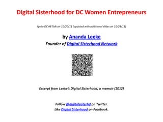 Digital Sisterhood for DC Women Entrepreneurs

       Ignite DC #8 Talk on 10/20/11 (updated with additional slides on 10/24/11)


                            by Ananda Leeke
              Founder of Digital Sisterhood Network




        Excerpt from Leeke’s Digital Sisterhood, a memoir (2012)



                      Follow @digitalsisterhd on Twitter.
                     Like Digital Sisterhood on Facebook.
 
