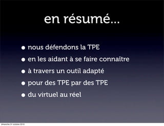 en résumé...
• nous défendons la TPE
• en les aidant à se faire connaître
• à travers un outil adapté
• pour des TPE par des TPE
• du virtuel au réel
dimanche 31 octobre 2010
 