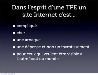 Dans l’esprit d’une TPE un
site Internet c’est...
• compliqué
• cher
• une arnaque
• une dépense et non un investissement
• pour ceux qui veulent être visible à
l’autre bout du monde
dimanche 31 octobre 2010
 