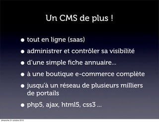 Un CMS de plus !
• tout en ligne (saas)
• administrer et contrôler sa visibilité
• d’une simple ﬁche annuaire...
• à une boutique e-commerce complète
• jusqu’à un réseau de plusieurs milliers
de portails
• php5, ajax, html5, css3 ...
dimanche 31 octobre 2010
 