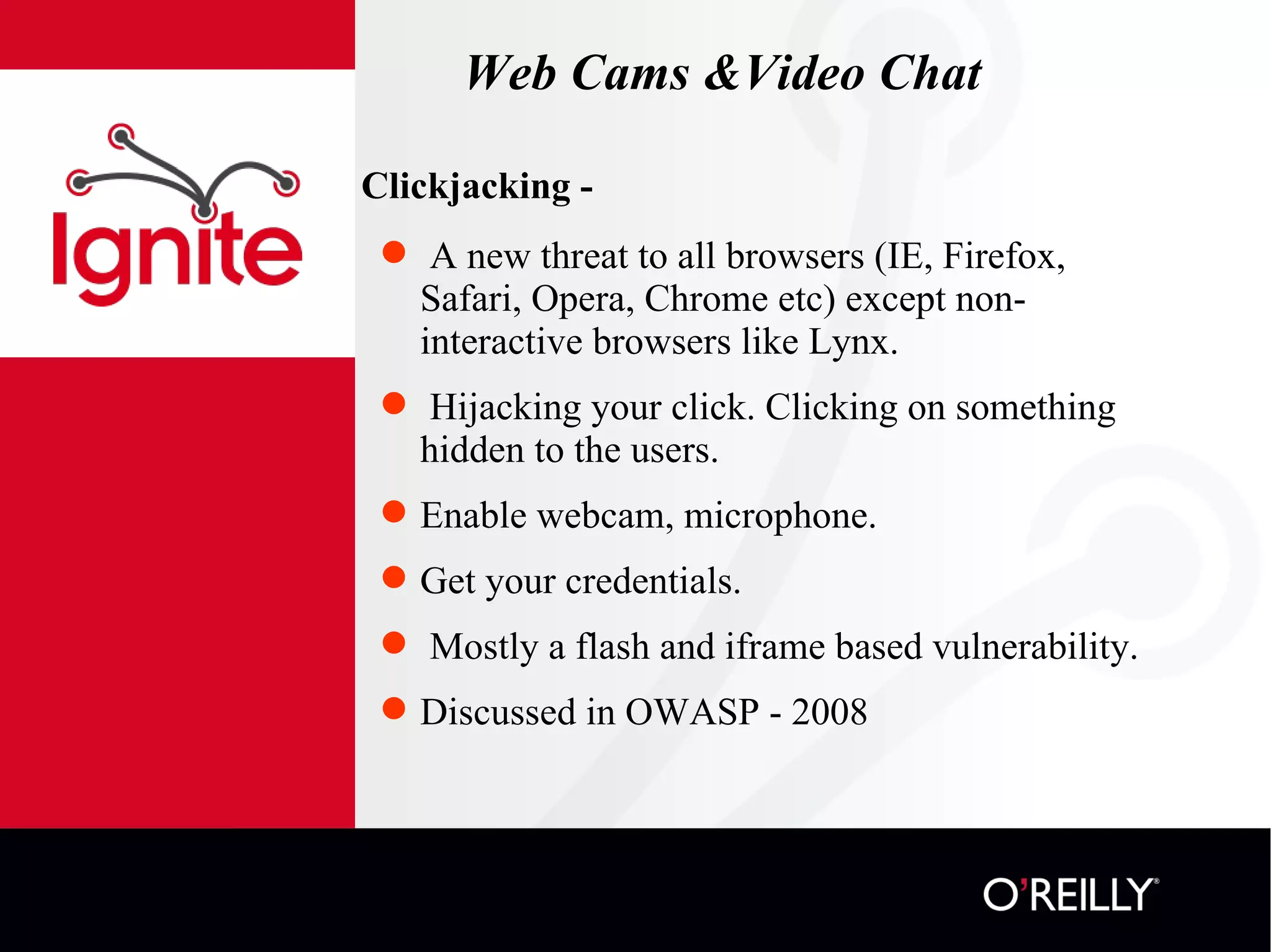 Web Cams &Video Chat Clickjacking - A new threat to all browsers (IE, Firefox, Safari, Opera, Chrome etc) except non-interactive browsers like Lynx. Hijacking your click. Clicking on something hidden to the users. Enable webcam, microphone.  Get your credentials. Mostly a flash and iframe based vulnerability.  Discussed in OWASP - 2008 