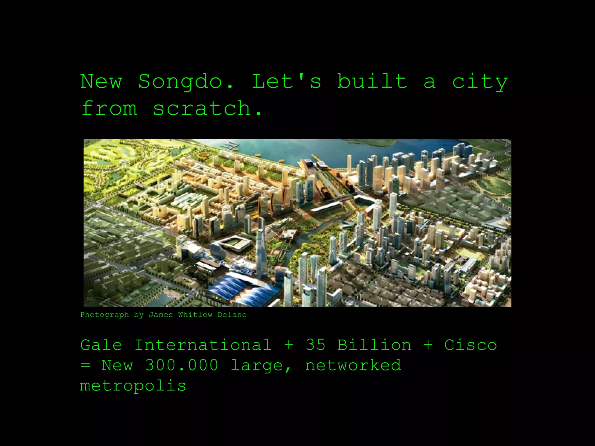 New Songdo. Let's built a city
from scratch.




Photograph by James Whitlow Delano



Gale International + 35 Billion + Cisco
= New 300.000 large, networked
metropolis
 