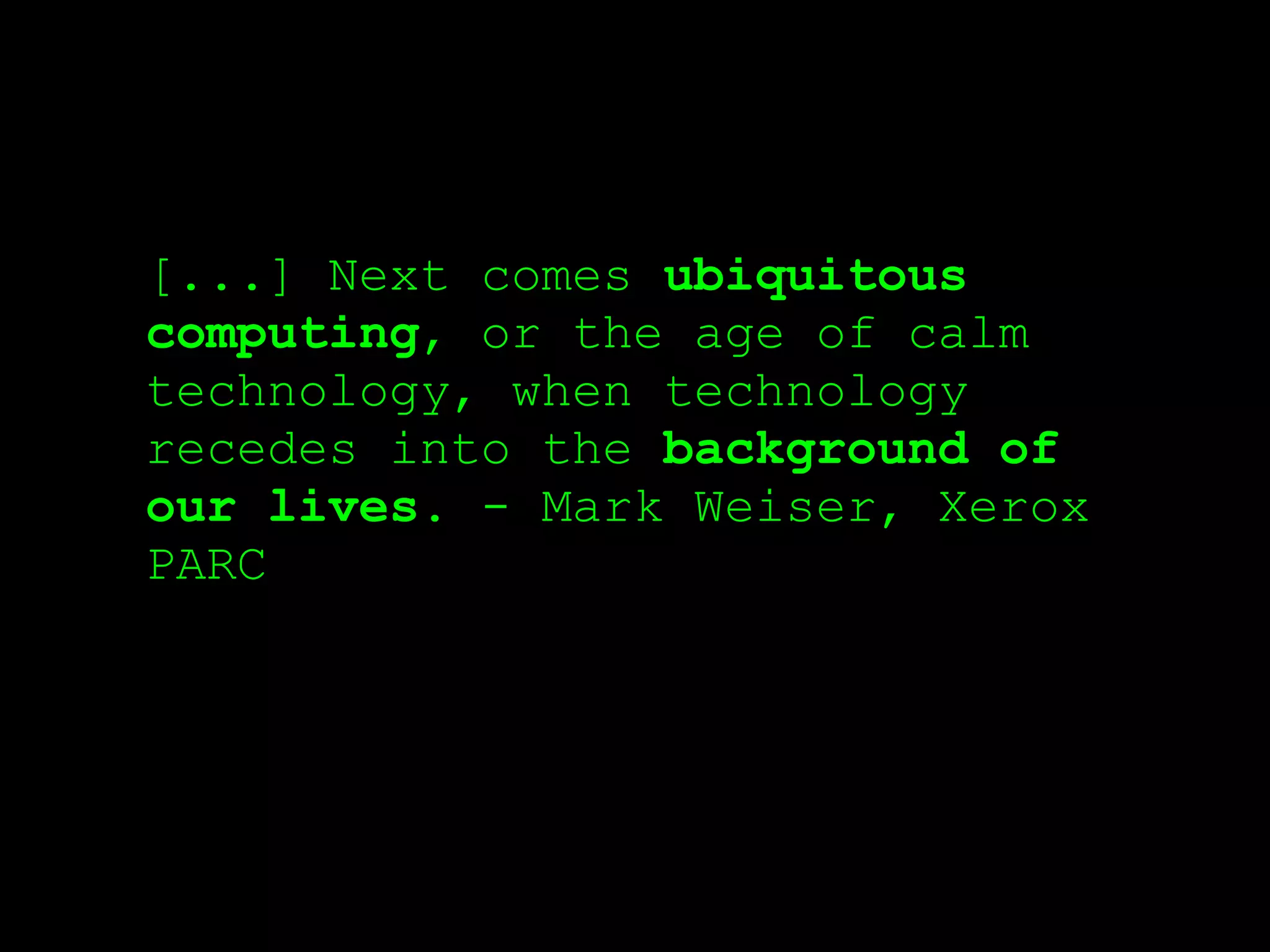 [...] Next comes ubiquitous
computing, or the age of calm
technology, when technology
recedes into the background of
our lives. - Mark Weiser, Xerox
PARC
 