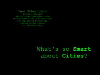 Igor Schwarzmann
         Twitter: @zeigor
  eMail: schwarzmann@gmail.com
http://smartcities.posterous.com/
    I'm explaining technology
      induced social change
         at Ketchum Pleon




                    What's so Smart
                     about Cities?
 