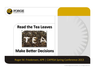  
	
  
	
  
	
  
	
  

Read	
  the	
  Tea	
  Leaves	
  

Make	
  Be/er	
  Decisions	
  
Roger	
  M.	
  Friedensen,	
  APR	
  |	
  CAPRSA	
  Spring	
  Conference	
  2013	
  
© 2013 Forge Communications, LLC. All Rights Reserved.

 