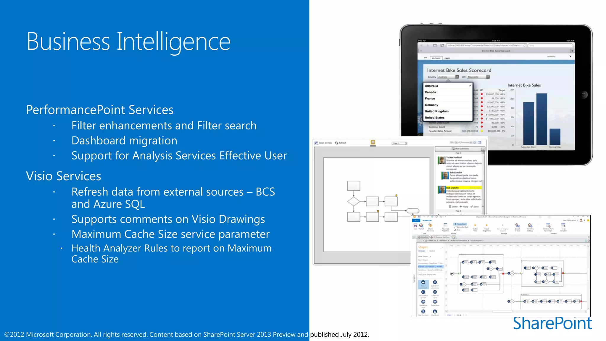      Filter enhancements and Filter search
                     Dashboard migration
                     Support for Analysis Services Effective User
       Visio Services
                     Refresh data from external sources – BCS
                      and Azure SQL
                     Supports comments on Visio Drawings
                     Maximum Cache Size service parameter
                     Health Analyzer Rules to report on Maximum
                      Cache Size




©2012 Microsoft Corporation. All rights reserved. Content based on SharePoint Server 2013 Preview and published July 2012.
 