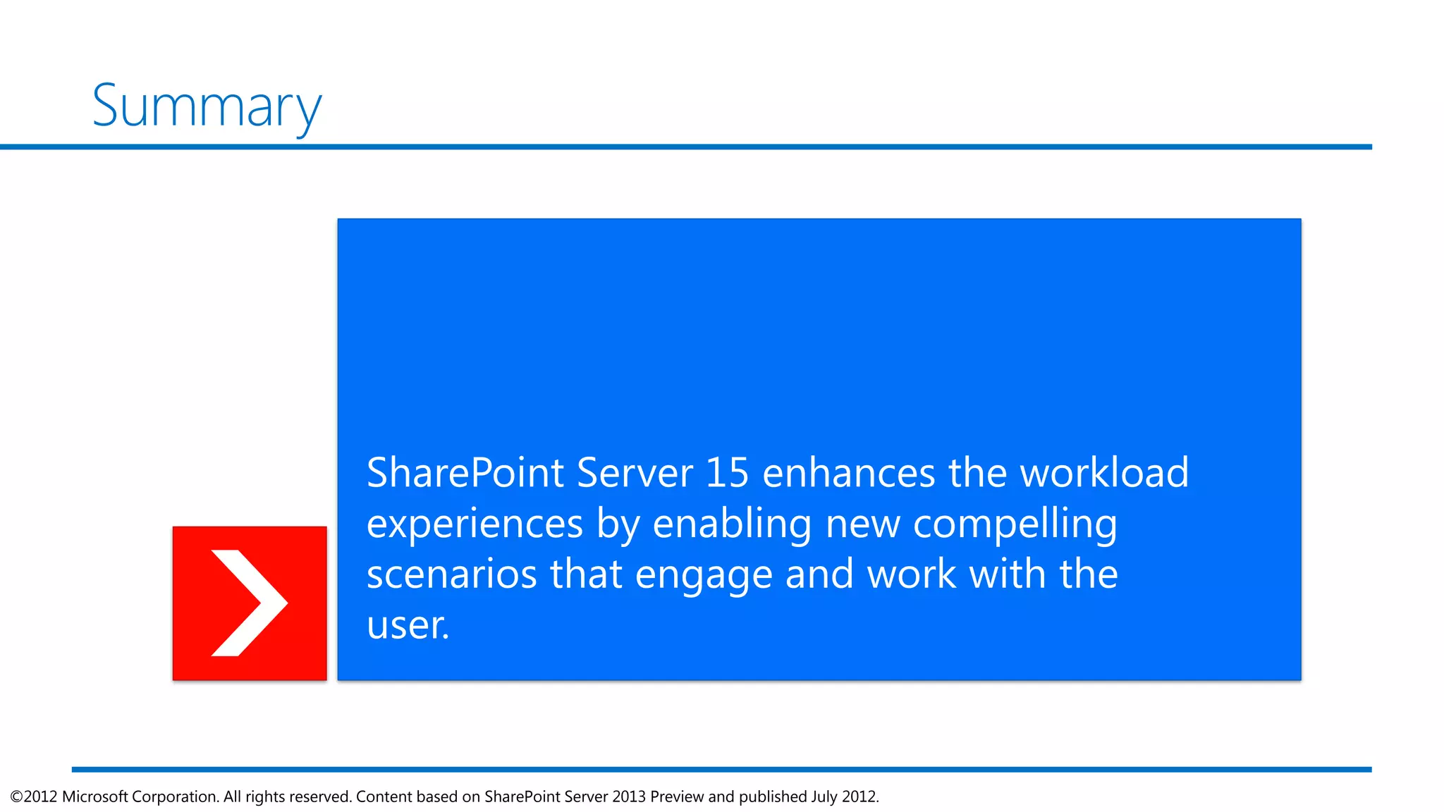 Summary




                                                 SharePoint Server 15 enhances the workload
                                                 experiences by enabling new compelling
                                                 scenarios that engage and work with the
                                                 user.


©2012 Microsoft Corporation. All rights reserved. Content based on SharePoint Server 2013 Preview and published July 2012.
 