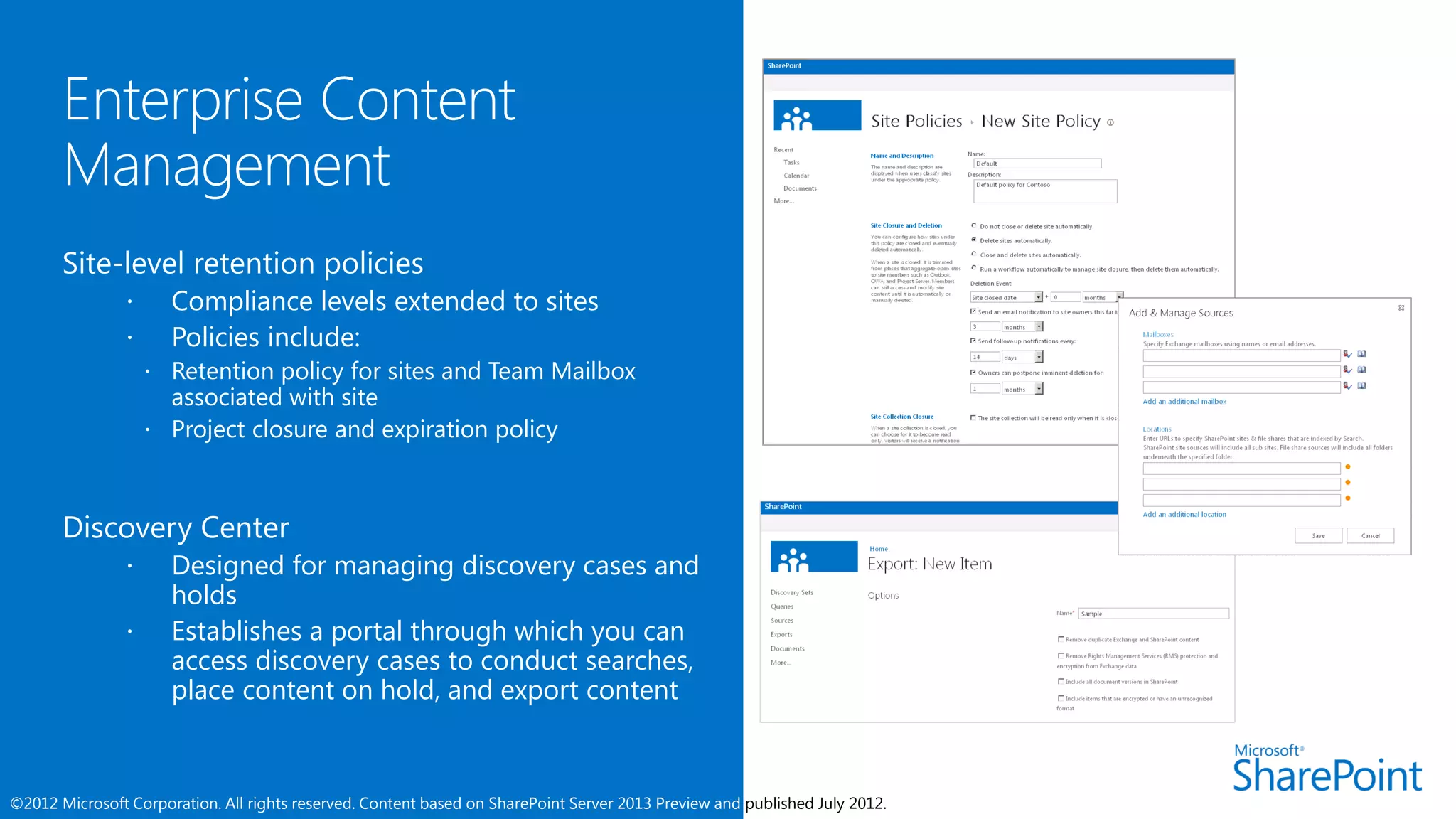 Site-level retention policies
                     Compliance levels extended to sites
                     Policies include:
                     Retention policy for sites and Team Mailbox
                      associated with site
                     Project closure and expiration policy




                     Designed for managing discovery cases and
                      holds
                     Establishes a portal through which you can
                      access discovery cases to conduct searches,
                      place content on hold, and export content



©2012 Microsoft Corporation. All rights reserved. Content based on SharePoint Server 2013 Preview and published July 2012.
 