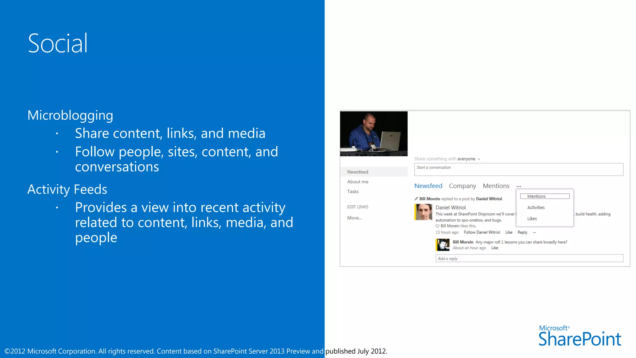 Microblogging
            Share content, links, and media
            Follow people, sites, content, and
              conversations
       Activity Feeds
             Provides a view into recent activity
                related to content, links, media, and
                people




©2012 Microsoft Corporation. All rights reserved. Content based on SharePoint Server 2013 Preview and published July 2012.
 