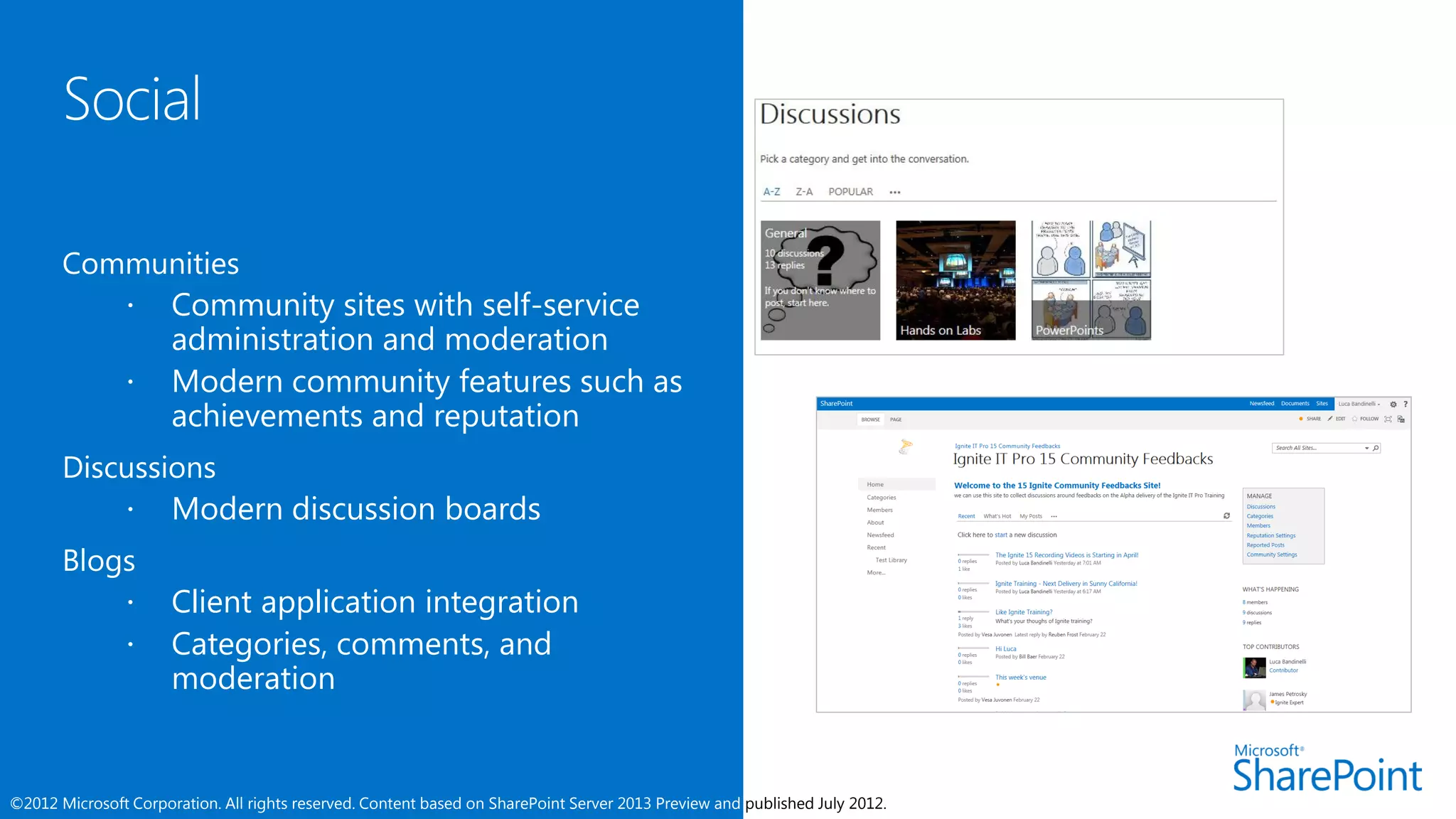Communities
           Community sites with self-service
            administration and moderation
           Modern community features such as
            achievements and reputation
       Discussions
            Modern discussion boards
       Blogs
                     Client application integration
                     Categories, comments, and
                      moderation


©2012 Microsoft Corporation. All rights reserved. Content based on SharePoint Server 2013 Preview and published July 2012.
 