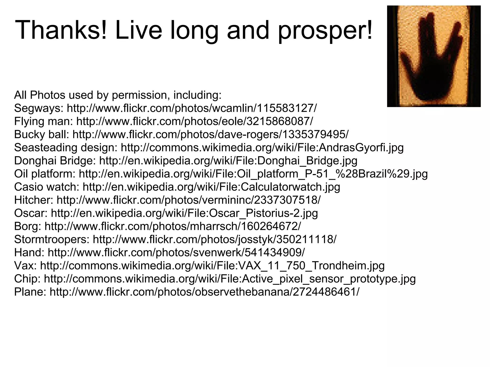 Thanks! Live long and prosper!
All Photos used by permission, including:
Segways: http://www.flickr.com/photos/wcamlin/115583127/
Flying man: http://www.flickr.com/photos/eole/3215868087/
Bucky ball: http://www.flickr.com/photos/dave-rogers/1335379495/
Seasteading design: http://commons.wikimedia.org/wiki/File:AndrasGyorfi.jpg
Donghai Bridge: http://en.wikipedia.org/wiki/File:Donghai_Bridge.jpg
Oil platform: http://en.wikipedia.org/wiki/File:Oil_platform_P-51_%28Brazil%29.jpg
Casio watch: http://en.wikipedia.org/wiki/File:Calculatorwatch.jpg
Hitcher: http://www.flickr.com/photos/vermininc/2337307518/
Oscar: http://en.wikipedia.org/wiki/File:Oscar_Pistorius-2.jpg
Borg: http://www.flickr.com/photos/mharrsch/160264672/
Stormtroopers: http://www.flickr.com/photos/josstyk/350211118/
Hand: http://www.flickr.com/photos/svenwerk/541434909/
Vax: http://commons.wikimedia.org/wiki/File:VAX_11_750_Trondheim.jpg
Chip: http://commons.wikimedia.org/wiki/File:Active_pixel_sensor_prototype.jpg
Plane: http://www.flickr.com/photos/observethebanana/2724486461/