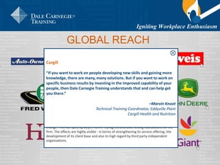 Green Mountain Coffee Roasters
Challenge
Green Mountain had enjoyed steady growth particularly in its core, New England
market. But with recent plans to grow the business faster outside New England, Green
Mountain needed to step up its training initiatives in order to safeguard its culture and
prepare its employees for the challenges ahead.
Solution
As a part of Green Mountain’s growth initiative employees underwent training and
development. For 12 weeks, participants engaged in a continuous ‘cycle of
improvement,’ during which they transitioned between the classroom and the
workplace, putting principles into practice and getting feedback from their peers.
Results
Training as a group has helped prepare people to work in teams, and across the
company, collaboration between and among departments has improved. Advances in
innovation and idea sharing have led to a proliferation of breakthrough projects and
creative ideas that have helped improve efficiency and continue steady expansion.
Weis Markets
Challenge
As a result of structural changes in Weis stores, store managers prematurely took over
the responsibility for store level performance and supervision. They needed more
experience and training in addressing staff's concerns regarding the transformation.
Solution
Dale Carnegie's training curriculum and approach introduced a new management
paradigm - one that emphasized leadership, team building and ownership. Managers
learned to cultivate a culture where employees felt empowered to contribute and
participate in the long-term success of the store business.
Results
The staff's attitudes shifted from a place of resentment to one of empowerment,
customer service improved, productivity soared, and store profitability skyrocketed.
As a result store sales increased by 3% and revenues shot up to $2.1 billion.
John Deere
Challenge
As a result of structural changes in Weis stores, store managers prematurely took over
the responsibility for store level performance and supervision. They needed more
experience and training in addressing staff's concerns regarding the transformation.
Solution
Dale Carnegie Training's global franchise network mirrored Deere's decentralized
dealership model. Also, its localized learning capability supported the kind of
specialized regional training that John Deere was looking for. The trainers,
understanding the local agricultural conditions, worked alongside Deere's territory
managers to identify region-specific sales challenges.
Results
At the end of the training, Deere's dealers came away with a newfound belief in their
own abilities to communicate and sell. They are eager to share what they know and
are better equipped to engage their customers through learning how to build
successful relationships based on trust and respect.
Giant Food
“Quality of life is always the big issue in grocery retail. Dale Carnegie
Training is key in helping our people to create balance. You can see and
hear the difference in our stores. The stress level is lower. People are
smiling. Customers are treated well. The improvements to our managers’
quality of life makes them more productive in their jobs and makes us
more successful in our industry.”
– Nancy Crisafulli
Manager of Training,
Giant Foods
Fred Weber, Inc.
"I can't say enough about what this process has done for our company.
Through the formality and structure of the course, we gained the ability
to ensure that we were all pursuing common goals. To have the entire
organization aligned behind our chairman's vision is powerful and results
in outstanding rewards for our employees and our shareholders.“
– Tony Giordano
Senior Vice President, Material Services,
Fred Weber, Inc.
Auto-Owners Insurance
“Our number one responsibility, and the only way we are going to have
succession and perpetuation within our company, is developing our
associates. It’s amazing how many promotions I see come through in our
company among associates who have taken the Dale Carnegie Course®.”
– Tim Lynch
Assistant VP, Claims Division,
Auto-Owners Insurance
HDR Engineering
“Over the last two years we grew 29 and 24 percent. This year we have a
good opportunity to have another year of strong growth. We could not
have experienced this growth without Dale Carnegie Training.”
– George Little
President,
HDR Engineering, Inc.
Boyes Turner
Challenge
Developing people and their ability to work in teams is absolutely key to building a
successful law firm. Many professional services firms have dabbled at this but few have
cracked it.
Solution
A well thought out strategy is essential and having an experienced Dale Carnegie
practitioner on hand to sense check, help out and discuss ideas adds value and makes
things happen faster. Dale Carnegie’s customized approach has helped a number of
senior managers more quickly develop a greater awareness of effective people
development. This in turn has improved their ability as coaches and mentors.
Results
HR has been placed at the heart of the business and is being used as the key agent of
change. This has sped up Boyes Turner’s progress and built strong foundations for the
firm. The effects are highly visible - in terms of strengthening its service offering, the
development of its client base and also its high regard by third party independent
organizations.
Cargill
“If you want to work on people developing new skills and gaining more
knowledge, there are many, many solutions. But if you want to work on
specific business results by investing in the improved capability of your
people, then Dale Carnegie Training understands that and can help get
you there.”
–Marvin Knoot
Technical Training Coordinator, Eddyville Plant
Cargill Health and Nutrition
GLOBAL REACH
 
