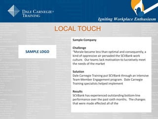LOCAL TOUCH
SAMPLE LOGO
Sample Company
Challenge
“Morale became less than optimal and consequently, a
kind of oppressive air pervaded the SCVBank work
culture. Our teams lack motivation to lucratively meet
the needs of the market
Solution
Dale Carnegie Training put SCVBank through an intensive
Team Member Engagement program. Dale Carnegie
Training specialists helped implement
Results
SCVBank has experienced outstanding bottom-line
performance over the past sixth months. The changes
that were made effected all of the
 