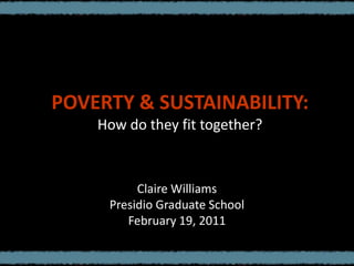 POVERTY & SUSTAINABILITY:How do they fit together? Claire Williams Presidio Graduate School February 19, 2011 