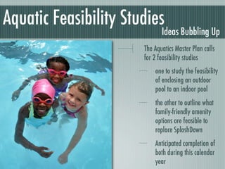 Aquatic Feasibility Studies
                              Ideas Bubbling Up
                       The Aquatics Master Plan calls
                       for 2 feasibility studies
                           one to study the feasibility
                           of enclosing an outdoor
                           pool to an indoor pool
                           the other to outline what
                           family-friendly amenity
                           options are feasible to
                           replace SplashDown
                           Anticipated completion of
                           both during this calendar
                           year
 
