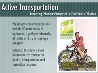 Active Transportation
                  Connecting Columbia: Pathways for a 21st Century Columbia


    Preliminary recommendations
    include 50 more miles of
    pathways, a pathway hierarchy
    of routes and a pilot signage
    program
    Intended to create a more
    interconnected system for
    health, transportation and
    recreation purposes
 