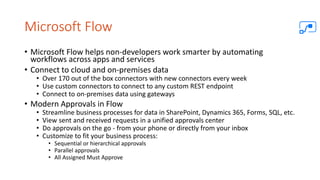 Microsoft Flow
• Microsoft Flow helps non-developers work smarter by automating
workflows across apps and services
• Connect to cloud and on-premises data
• Over 170 out of the box connectors with new connectors every week
• Use custom connectors to connect to any custom REST endpoint
• Connect to on-premises data using gateways
• Modern Approvals in Flow
• Streamline business processes for data in SharePoint, Dynamics 365, Forms, SQL, etc.
• View sent and received requests in a unified approvals center
• Do approvals on the go - from your phone or directly from your inbox
• Customize to fit your business process:
• Sequential or hierarchical approvals
• Parallel approvals
• All Assigned Must Approve
 