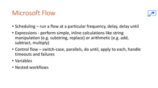 Microsoft Flow
• Scheduling – run a flow at a particular frequency, delay, delay until
• Expressions - perform simple, inline calculations like string
manipulation (e.g. substring, replace) or arithmetic (e.g. add,
subtract, multiply)
• Control flow – switch-case, parallels, do until, apply to each, handle
timeouts and failures
• Variables
• Nested workflows
 
