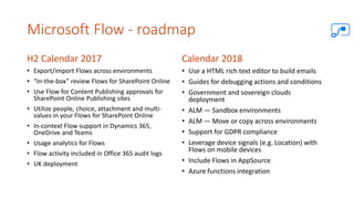 Microsoft Flow - roadmap
H2 Calendar 2017
• Export/import Flows across environments
• “In-the-box” review Flows for SharePoint Online
• Use Flow for Content Publishing approvals for
SharePoint Online Publishing sites
• Utilize people, choice, attachment and multi-
values in your Flows for SharePoint Online
• In-context Flow support in Dynamics 365,
OneDrive and Teams
• Usage analytics for Flows
• Flow activity included in Office 365 audit logs
• UK deployment
Calendar 2018
• Use a HTML rich text editor to build emails
• Guides for debugging actions and conditions
• Government and sovereign clouds
deployment
• ALM — Sandbox environments
• ALM — Move or copy across environments
• Support for GDPR compliance
• Leverage device signals (e.g. Location) with
Flows on mobile devices
• Include Flows in AppSource
• Azure functions integration
 