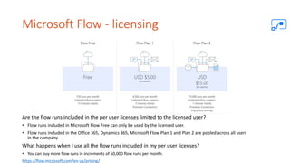 Microsoft Flow - licensing
Are the flow runs included in the per user licenses limited to the licensed user?
• Flow runs included in Microsoft Flow Free can only be used by the licensed user.
• Flow runs included in the Office 365, Dynamics 365, Microsoft Flow Plan 1 and Plan 2 are pooled across all users
in the company.
What happens when I use all the flow runs included in my per user licenses?
• You can buy more flow runs in increments of 50,000 flow runs per month.
https://flow.microsoft.com/en-us/pricing/
 